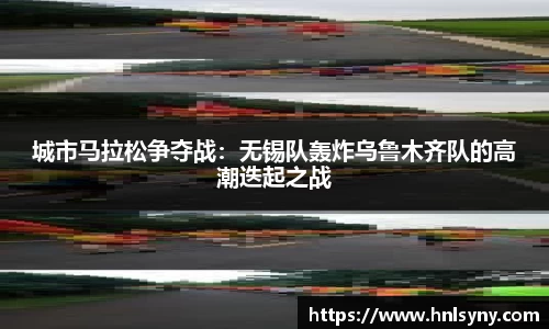 城市马拉松争夺战：无锡队轰炸乌鲁木齐队的高潮迭起之战