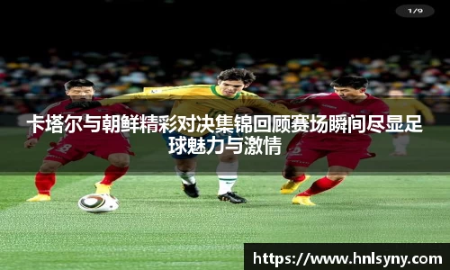 卡塔尔与朝鲜精彩对决集锦回顾赛场瞬间尽显足球魅力与激情